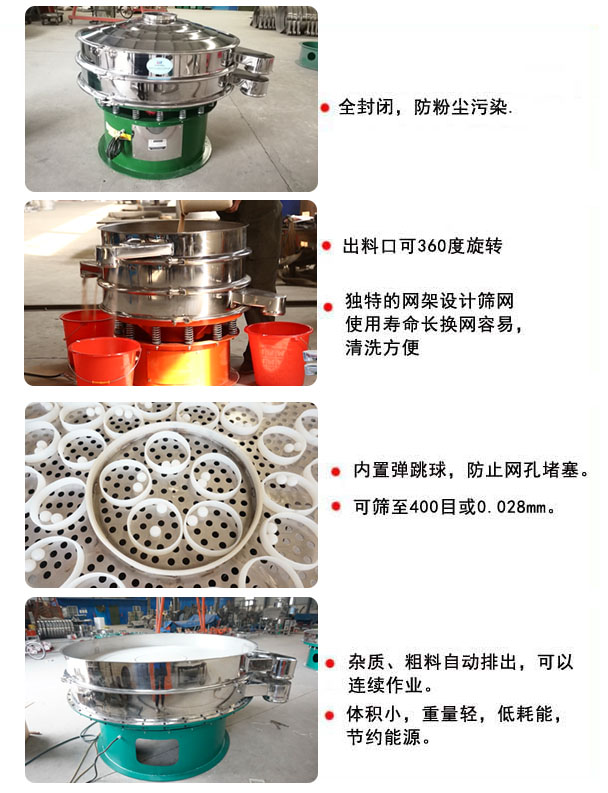 1800型振動篩分機特點 1800型振動篩的特點:1,全封閉,放粉塵污染,雜質,粗料自動排出可以連續作業。2,出料口可360度旋轉。篩網使用壽命長,換網容易,清洗方便,內置彈跳球,防止網孔堵塞。可篩至400目或0.028mm,可以連續作業。體積小,重量輕,低能耗,節約能源。