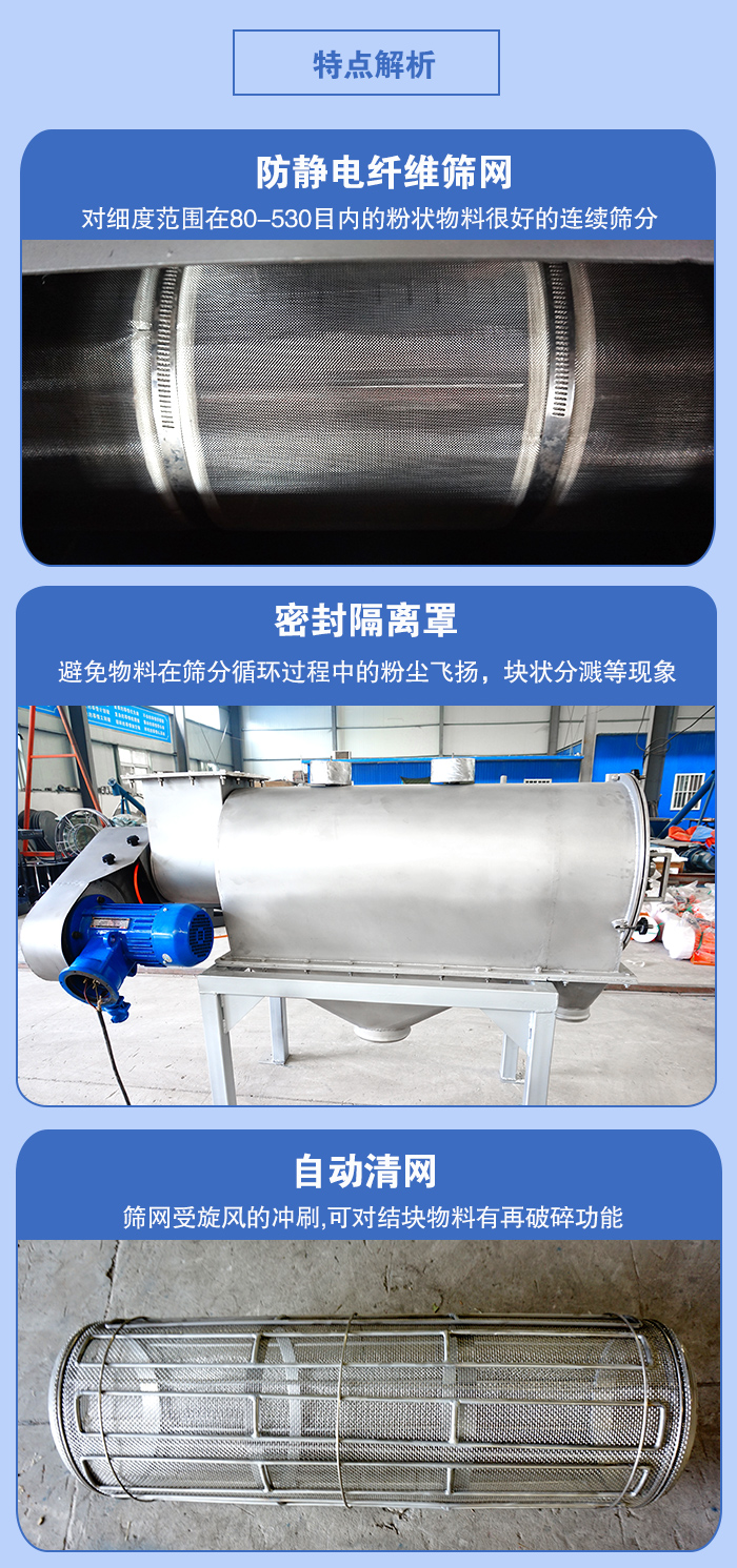 氣旋篩的特點：防靜電纖維篩網(wǎng):對細(xì)度范圍在80-530目內(nèi)的粉狀物料很好的連續(xù)篩分。密封隔離罩：避免物料在篩分循環(huán)過程中的粉塵飛揚(yáng)，塊狀分濺等現(xiàn)象。自動清網(wǎng)，篩網(wǎng)受旋風(fēng)的沖刷，可對結(jié)塊物料有破碎功能。